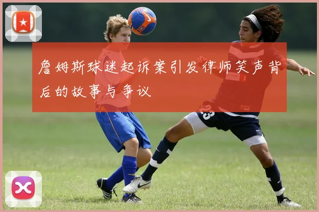 詹姆斯球迷起诉案引发律师笑声背后的故事与争议