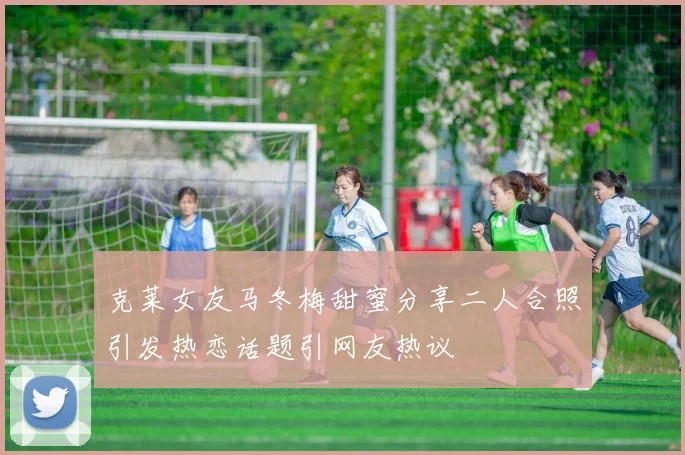 克莱女友马冬梅甜蜜分享二人合照引发热恋话题引网友热议