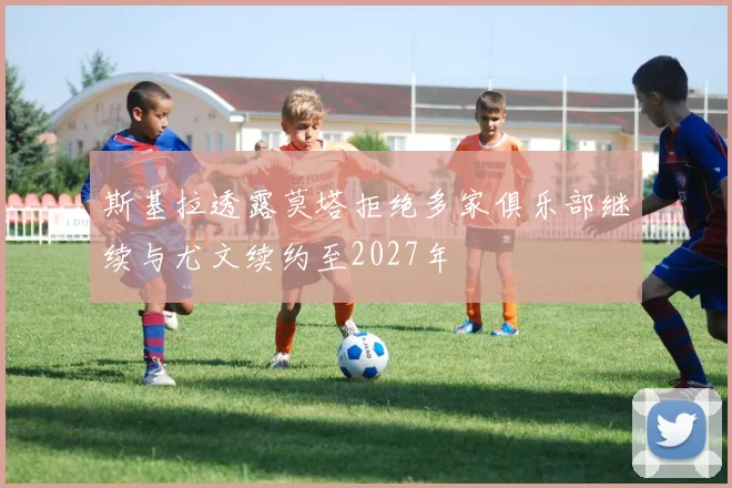 斯基拉透露莫塔拒绝多家俱乐部继续与尤文续约至2027年