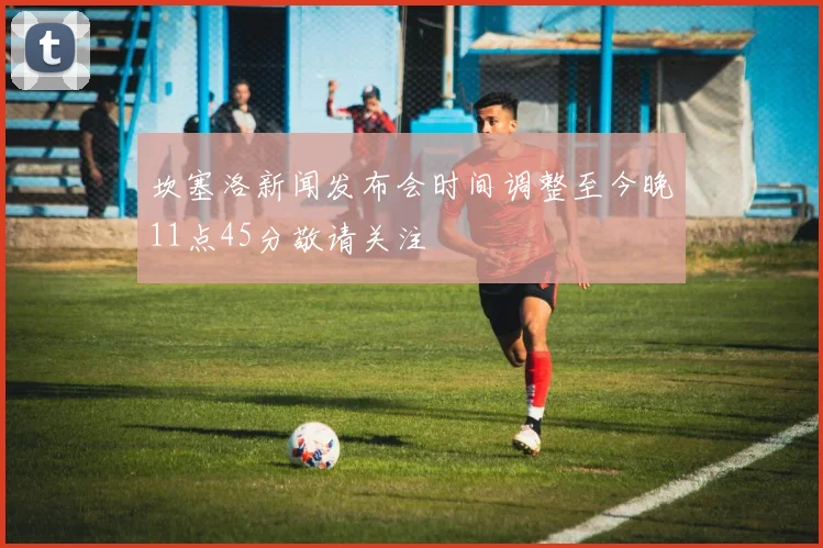 坎塞洛新闻发布会时间调整至今晚11点45分敬请关注