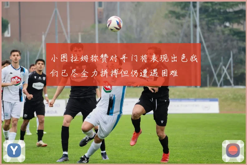 小图拉姆称赞对手门将表现出色我们已尽全力拼搏但仍遭遇困难