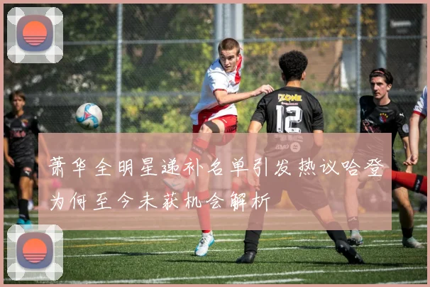 萧华全明星递补名单引发热议哈登为何至今未获机会解析