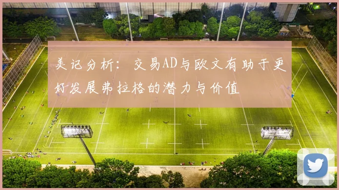 美记分析：交易AD与欧文有助于更好发展弗拉格的潜力与价值
