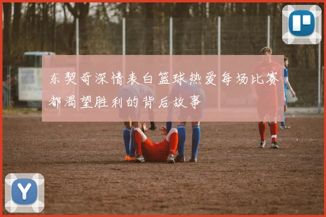 东契奇深情表白篮球热爱每场比赛都渴望胜利的背后故事
