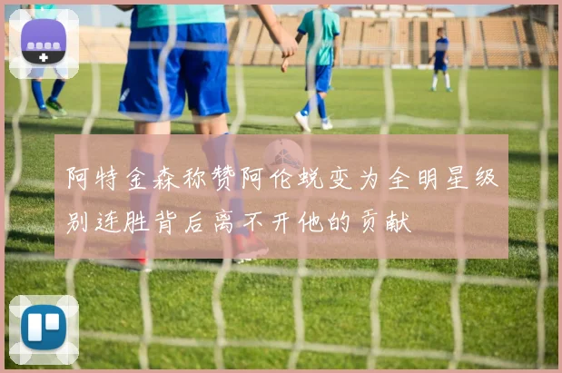 阿特金森称赞阿伦蜕变为全明星级别连胜背后离不开他的贡献