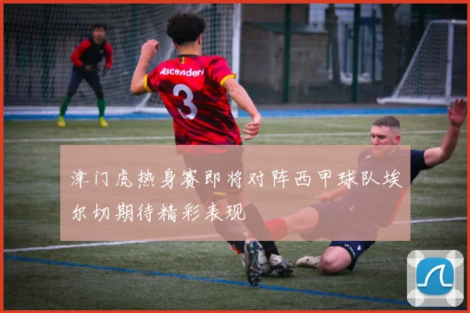 津门虎热身赛即将对阵西甲球队埃尔切期待精彩表现