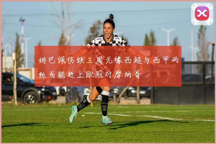 姆巴佩伤缺三周无缘西超与西甲两轮或能赶上欧冠对摩纳哥