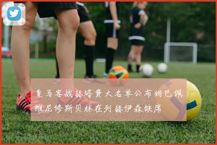皇马客战赫塔费大名单公布姆巴佩维尼修斯贝林在列赫伊森缺席