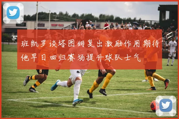班凯罗谈塔图姆复出激励作用期待他早日回归赛场提升球队士气