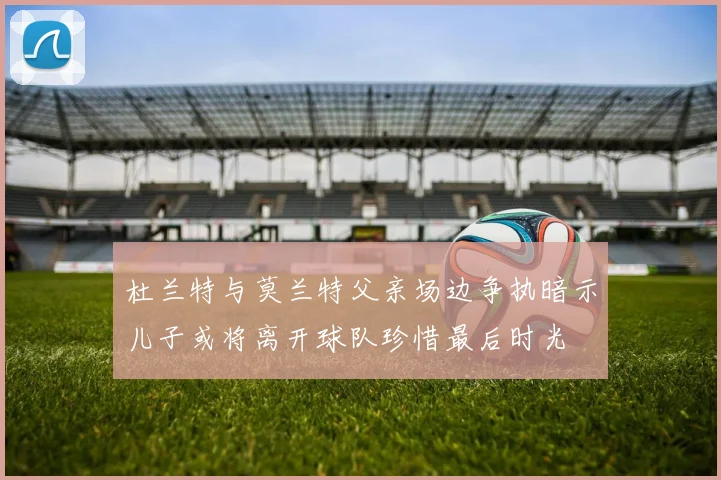 杜兰特与莫兰特父亲场边争执暗示儿子或将离开球队珍惜最后时光