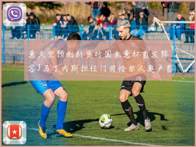 意天空预测科莫对国米意杯首发阵容J马丁内斯担任门将恰尔汉奥卢首发出战