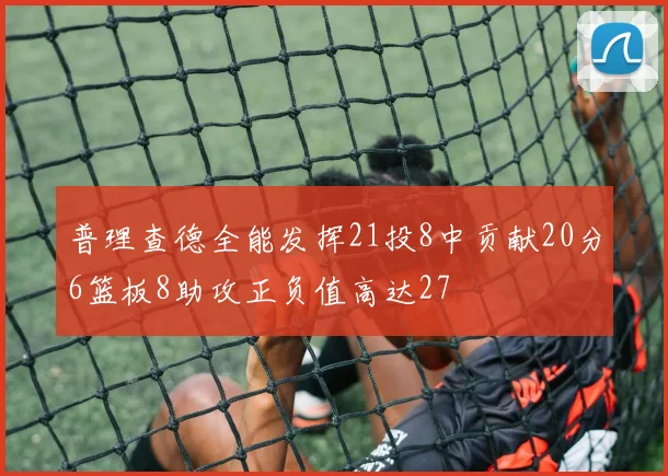 普理查德全能发挥21投8中贡献20分6篮板8助攻正负值高达27