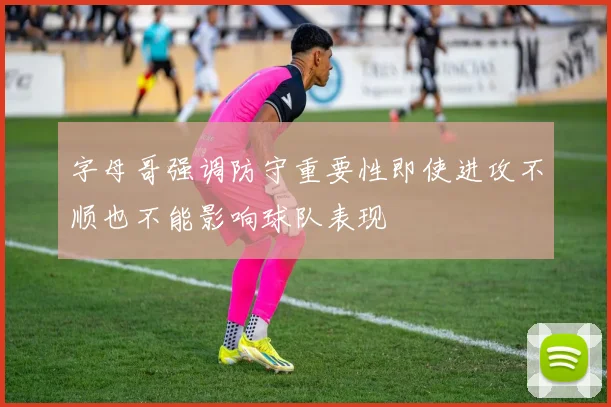字母哥强调防守重要性即使进攻不顺也不能影响球队表现