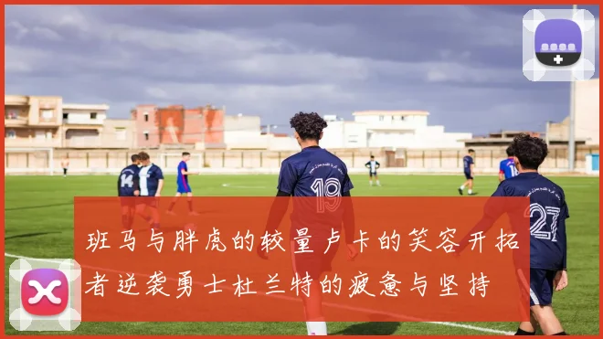 班马与胖虎的较量卢卡的笑容开拓者逆袭勇士杜兰特的疲惫与坚持
