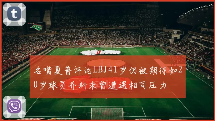 名嘴夏普评论LBJ41岁仍被期待如20岁球员乔科未曾遭遇相同压力